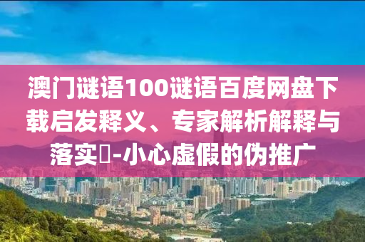 澳门谜语100谜语百度网盘下载启发释义、专家解析解释与落实​-小心虚假的伪推广