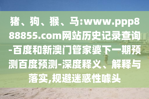 猪、狗、猴、马:www.ppp888855.com网站历史记录查询-百度和新澳门管家婆下一期预测百度预测-深度释义、解释与落实,规避迷惑性噱头