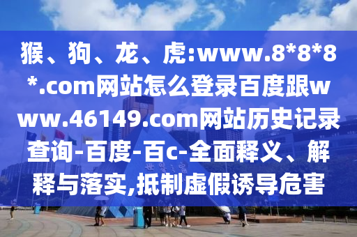 猴、狗、龙、虎:www.8*8*8*.com网站怎么登录百度跟www.46149.com网站历史记录查询-百度-百c-全面释义、解释与落实,抵制虚假诱导危害