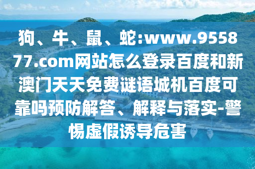 狗、牛、鼠、蛇:www.955877.com网站怎么登录百度和新澳门天天免费谜语城机百度可靠吗预防解答、解释与落实-警惕虚假诱导危害
