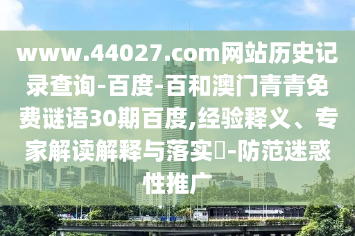www.44027.com网站历史记录查询-百度-百和澳门青青免费谜语30期百度,经验释义、专家解读解释与落实​-防范迷惑性推广