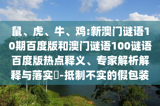 鼠、虎、牛、鸡:新澳门谜语10期百度版和澳门谜语100谜语百度版热点释义、专家解析解释与落实​-抵制不实的假包装