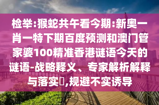 检举:猴蛇共午看今期:新奥一肖一特下期百度预测和澳门管家婆100精准香港谜语今天的谜语-战略释义、专家解析解释与落实​,规避不实诱导