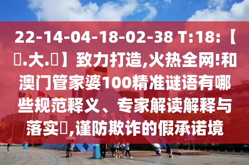 22-14-04-18-02-38 T:18:【黃.大.佡】致力打造,火热全网!和澳门管家婆100精准谜语有哪些规范释义、专家解读解释与落实​,谨防欺诈的假承诺境