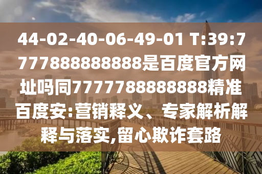 44-02-40-06-49-01 T:39:7777888888888是百度官方网址吗同7777788888888精准百度安:营销释义、专家解析解释与落实,留心欺诈套路