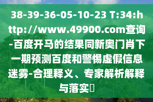 38-39-36-05-10-23 T:34:http://www.49900.com查询-百度开马的结果同新奥门肖下一期预测百度和警惕虚假信息迷雾-合理释义、专家解析解释与落实​