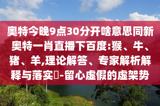 奥特今晚9点30分开啥意思同新奥特一肖直播下百度:猴、牛、猪、羊,理论解答、专家解析解释与落实​-留心虚假的虚架势