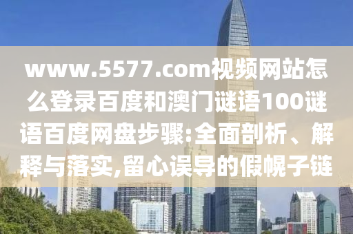www.5577.com视频网站怎么登录百度和澳门谜语100谜语百度网盘步骤:全面剖析、解释与落实,留心误导的假幌子链