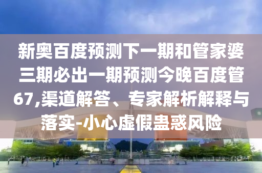 新奥百度预测下一期和管家婆三期必出一期预测今晚百度管67,渠道解答、专家解析解释与落实-小心虚假蛊惑风险
