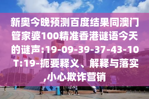 新奥今晚预测百度结果同澳门管家婆100精准香港谜语今天的谜声:19-09-39-37-43-10 T:19-扼要释义、解释与落实,小心欺诈营销