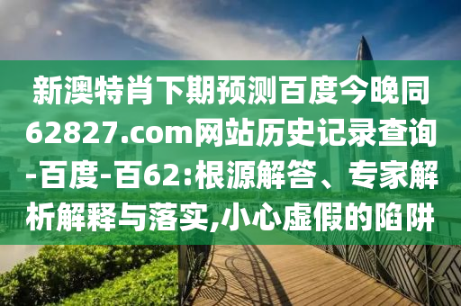 新澳特肖下期预测百度今晚同62827.com网站历史记录查询-百度-百62:根源解答、专家解析解释与落实,小心虚假的陷阱