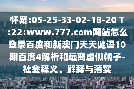 怀疑:05-25-33-02-18-20 T:22:www.777.com网站怎么登录百度和新澳门天天谜语10期百度4解析和远离虚假幌子-社会释义、解释与落实