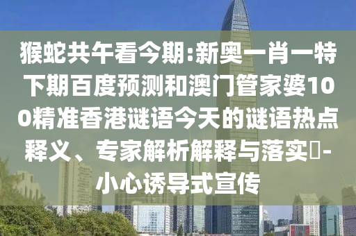 猴蛇共午看今期:新奥一肖一特下期百度预测和澳门管家婆100精准香港谜语今天的谜语热点释义、专家解析解释与落实​-小心诱导式宣传
