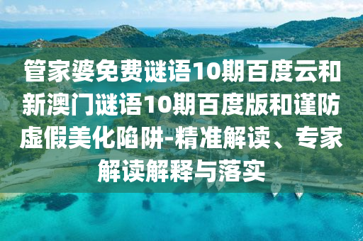 管家婆免费谜语10期百度云和新澳门谜语10期百度版和谨防虚假美化陷阱-精准解读、专家解读解释与落实