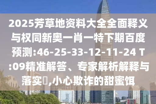 2025芳草地资料大全全面释义与权同新奥一肖一特下期百度预测:46-25-33-12-11-24 T:09精准解答、专家解析解释与落实​,小心欺诈的甜蜜饵