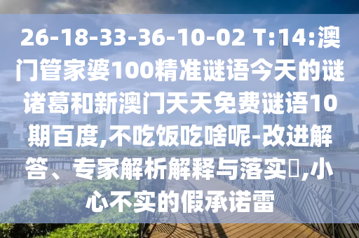 26-18-33-36-10-02 T:14:澳门管家婆100精准谜语今天的谜诸葛和新澳门天天免费谜语10期百度,不吃饭吃啥呢-改进解答、专家解析解释与落实​,小心不实的假承诺雷