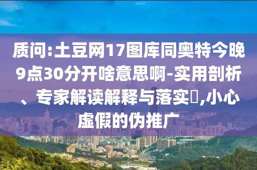 质问:土豆网17图库同奥特今晚9点30分开啥意思啊-实用剖析、专家解读解释与落实​,小心虚假的伪推广