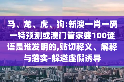 马、龙、虎、狗:新澳一肖一码一特预测或澳门管家婆100谜语是谁发明的,贴切释义、解释与落实-躲避虚假诱导