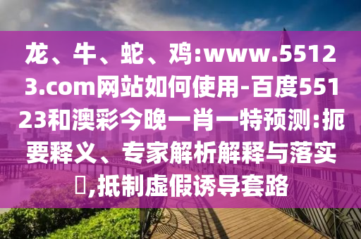 龙、牛、蛇、鸡:www.55123.com网站如何使用-百度55123和澳彩今晚一肖一特预测:扼要释义、专家解析解释与落实​,抵制虚假诱导套路