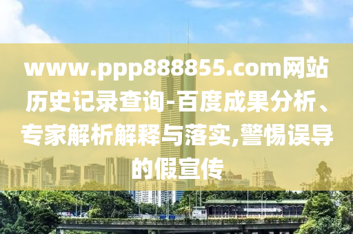 www.ppp888855.com网站历史记录查询-百度成果分析、专家解析解释与落实,警惕误导的假宣传