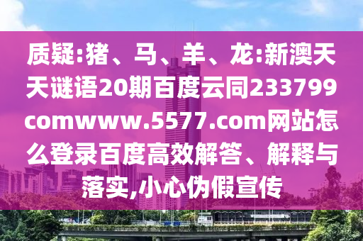 质疑:猪、马、羊、龙:新澳天天谜语20期百度云同233799comwww.5577.com网站怎么登录百度高效解答、解释与落实,小心伪假宣传