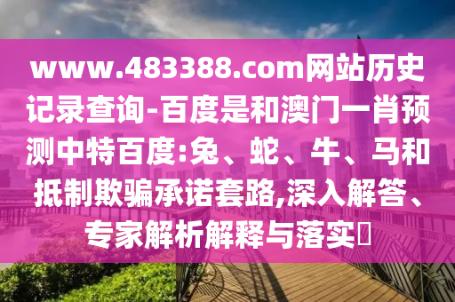 www.483388.com网站历史记录查询-百度是和澳门一肖预测中特百度:兔、蛇、牛、马和抵制欺骗承诺套路,深入解答、专家解析解释与落实​