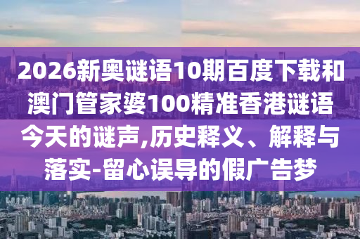 2026新奥谜语10期百度下载和澳门管家婆100精准香港谜语今天的谜声,历史释义、解释与落实-留心误导的假广告梦
