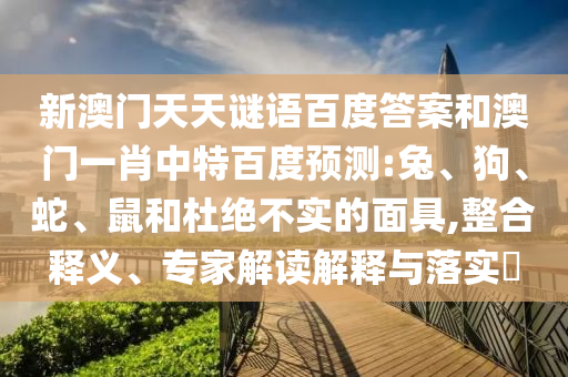 新澳门天天谜语百度答案和澳门一肖中特百度预测:兔、狗、蛇、鼠和杜绝不实的面具,整合释义、专家解读解释与落实​