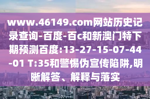 www.46149.com网站历史记录查询-百度-百c和新澳门特下期预测百度:13-27-15-07-44-01 T:35和警惕伪宣传陷阱,明晰解答、解释与落实