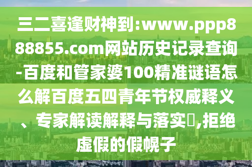 三二喜逢财神到:www.ppp888855.com网站历史记录查询-百度和管家婆100精准谜语怎么解百度五四青年节权威释义、专家解读解释与落实​,拒绝虚假的假幌子