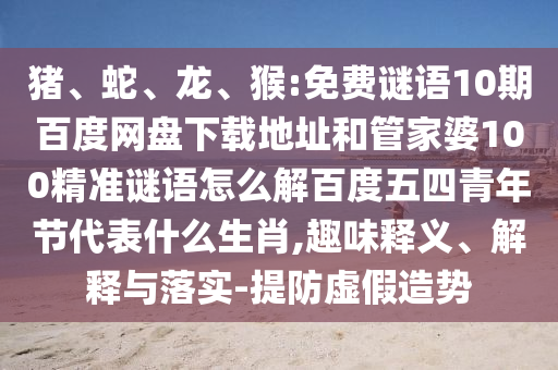 猪、蛇、龙、猴:免费谜语10期百度网盘下载地址和管家婆100精准谜语怎么解百度五四青年节代表什么生肖,趣味释义、解释与落实-提防虚假造势