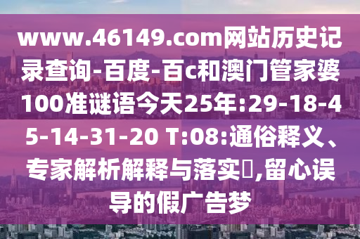 www.46149.com网站历史记录查询-百度-百c和澳门管家婆100准谜语今天25年:29-18-45-14-31-20 T:08:通俗释义、专家解析解释与落实​,留心误导的假广告梦