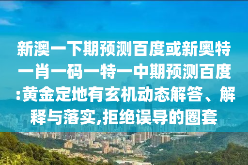新澳一下期预测百度或新奥特一肖一码一特一中期预测百度:黄金定地有玄机动态解答、解释与落实,拒绝误导的圈套