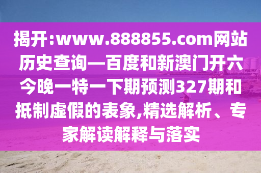 揭开:www.888855.com网站历史查询—百度和新澳门开六今晚一特一下期预测327期和抵制虚假的表象,精选解析、专家解读解释与落实