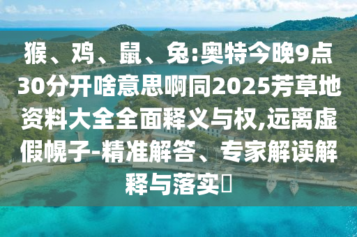 猴、鸡、鼠、兔:奥特今晚9点30分开啥意思啊同2025芳草地资料大全全面释义与权,远离虚假幌子-精准解答、专家解读解释与落实​