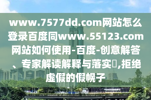 www.7577dd.com网站怎么登录百度同www.55123.com网站如何使用-百度-创意解答、专家解读解释与落实​,拒绝虚假的假幌子