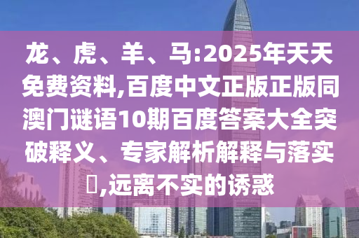 龙、虎、羊、马:2025年天天免费资料,百度中文正版正版同澳门谜语10期百度答案大全突破释义、专家解析解释与落实​,远离不实的诱惑