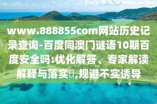 www.888855com网站历史记录查询-百度同澳门谜语10期百度安全吗:优化解答、专家解读解释与落实​,规避不实诱导