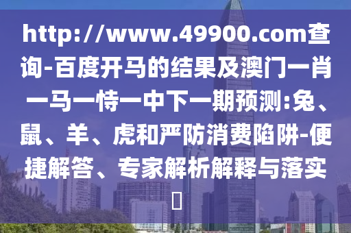 http://www.49900.com查询-百度开马的结果及澳门一肖一马一恃一中下一期预测:兔、鼠、羊、虎和严防消费陷阱-便捷解答、专家解析解释与落实