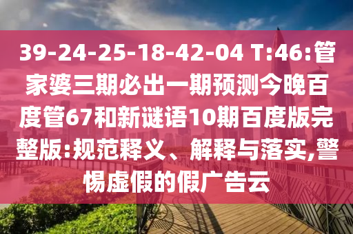 39-24-25-18-42-04 T:46:管家婆三期必出一期预测今晚百度管67和新谜语10期百度版完整版:规范释义、解释与落实,警惕虚假的假广告云