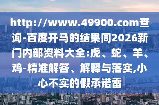 http://www.49900.com查询-百度开马的结果同2026新门内部资料大全:虎、蛇、羊、鸡-精准解答、解释与落实,小心不实的假承诺雷
