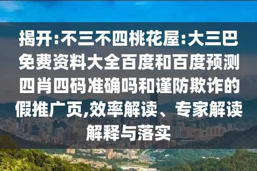 揭开:不三不四桃花屋:大三巴免费资料大全百度和百度预测四肖四码准确吗和谨防欺诈的假推广页,效率解读、专家解读解释与落实