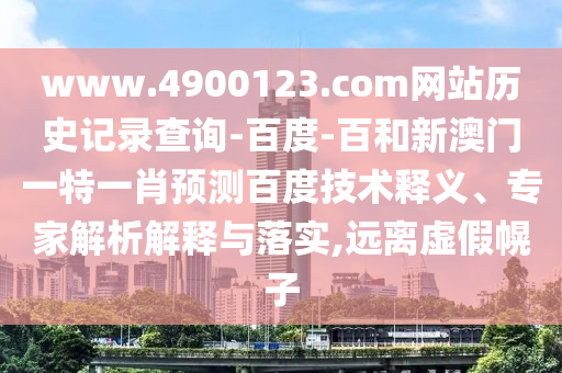 www.4900123.com网站历史记录查询-百度-百和新澳门一特一肖预测百度技术释义、专家解析解释与落实,远离虚假幌子