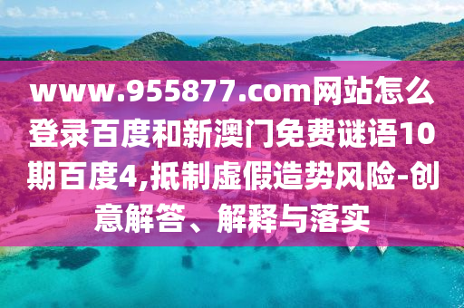 www.955877.com网站怎么登录百度和新澳门免费谜语10期百度4,抵制虚假造势风险-创意解答、解释与落实