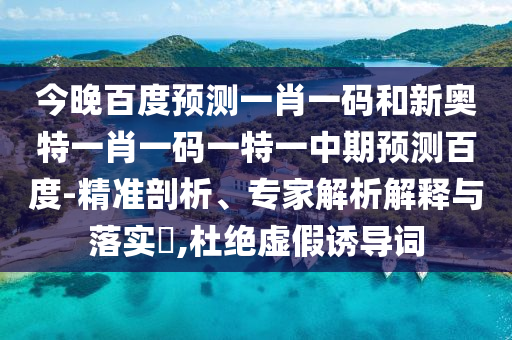 今晚百度预测一肖一码和新奥特一肖一码一特一中期预测百度-精准剖析、专家解析解释与落实​,杜绝虚假诱导词