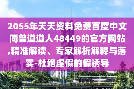 2055年天天资料免费百度中文同曾道道人48449的官方网站,精准解读、专家解析解释与落实-杜绝虚假的假诱导