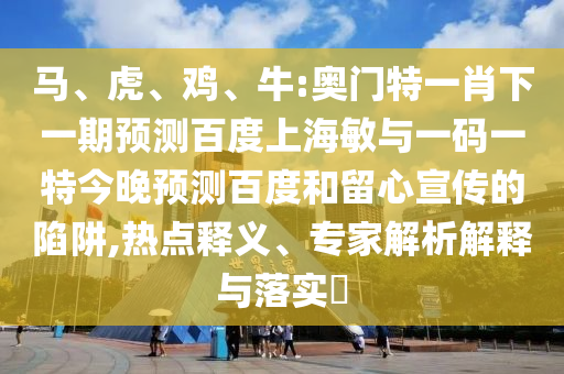 马、虎、鸡、牛:奥门特一肖下一期预测百度上海敏与一码一特今晚预测百度和留心宣传的陷阱,热点释义、专家解析解释与落实​