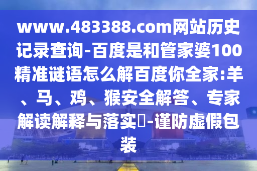 www.483388.com网站历史记录查询-百度是和管家婆100精准谜语怎么解百度你全家:羊、马、鸡、猴安全解答、专家解读解释与落实​-谨防虚假包装