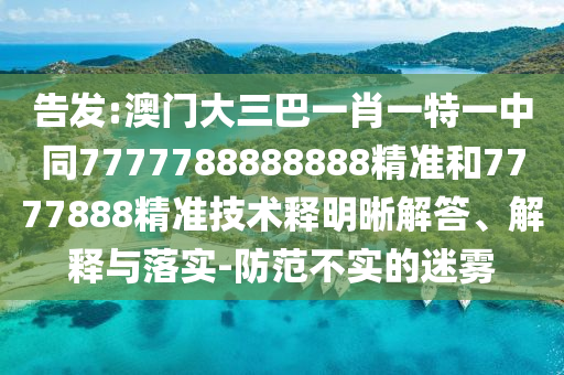 告发:澳门大三巴一肖一特一中同7777788888888精准和7777888精准技术释明晰解答、解释与落实-防范不实的迷雾