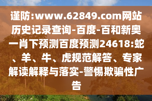 谨防:www.62849.com网站历史记录查询-百度-百和新奥一肖下预测百度预测24618:蛇、羊、牛、虎规范解答、专家解读解释与落实-警惕欺骗性广告